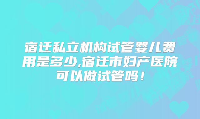 宿迁私立机构试管婴儿费用是多少,宿迁市妇产医院可以做试管吗!
