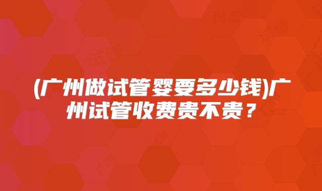 (广州做试管婴要多少钱)广州试管收费贵不贵?