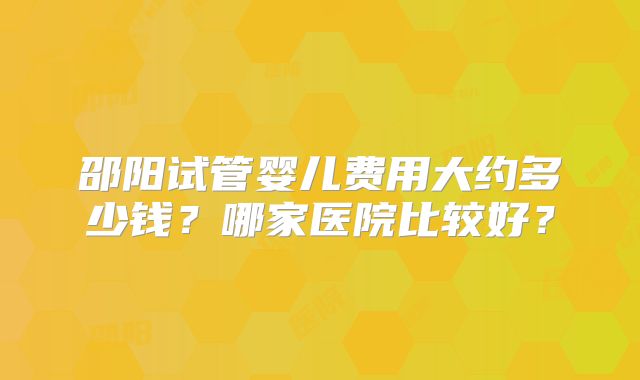 邵阳试管婴儿费用大约多少钱?哪家医院比较好?
