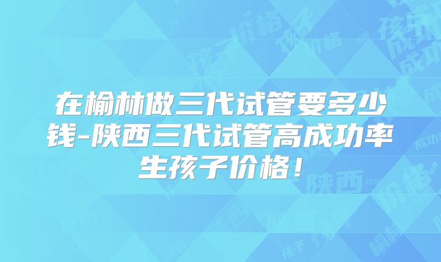 在榆林做三代试管要多少钱-陕西三代试管高成功率生孩子价格！