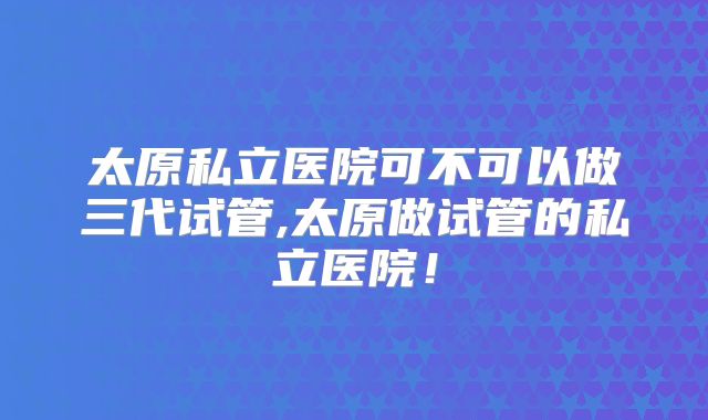 太原私立医院可不可以做三代试管,太原做试管的私立医院！