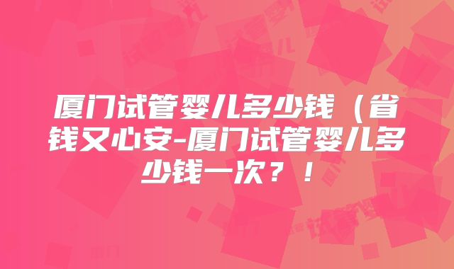 厦门试管婴儿多少钱（省钱又心安-厦门试管婴儿多少钱一次？！
