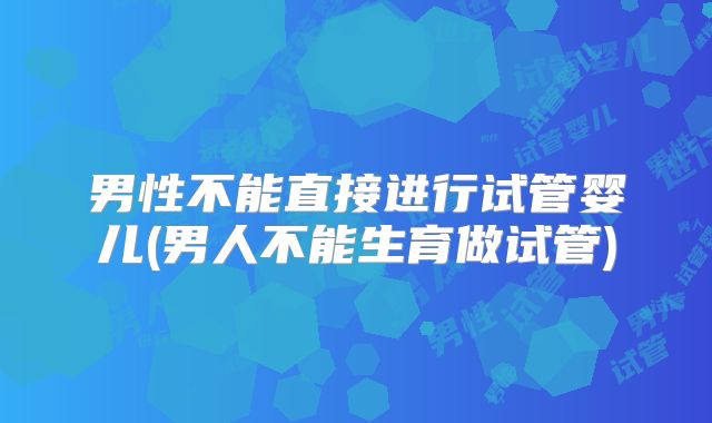 男性不能直接进行试管婴儿(男人不能生育做试管)