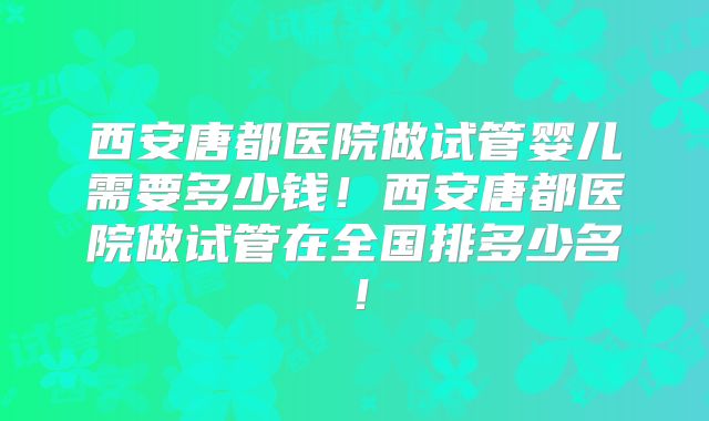 西安唐都医院做试管婴儿需要多少钱!西安唐都医院做试管在全国排多少名!
