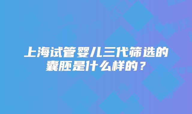 上海试管婴儿三代筛选的囊胚是什么样的？