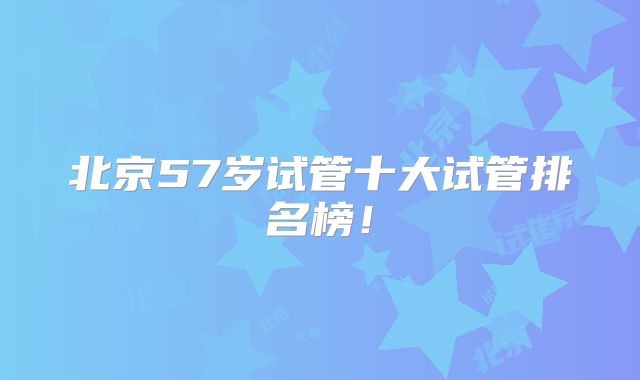 北京57岁试管十大试管排名榜！