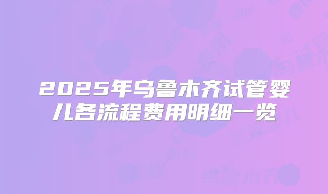 2025年乌鲁木齐试管婴儿各流程费用明细一览