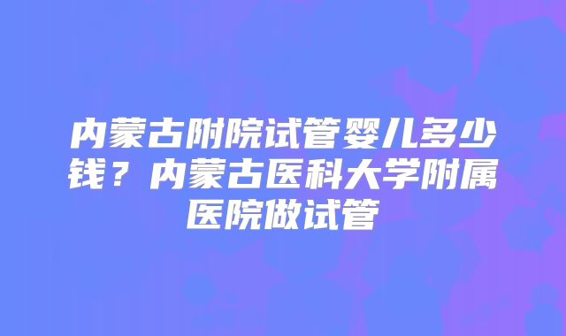 内蒙古附院试管婴儿多少钱?内蒙古医科大学附属医院做试管