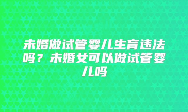未婚做试管婴儿生育违法吗？未婚女可以做试管婴儿吗