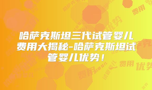 哈萨克斯坦三代试管婴儿费用大揭秘-哈萨克斯坦试管婴儿优势！