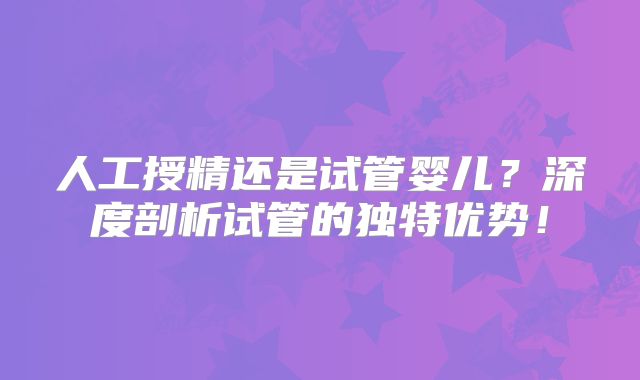 人工授精还是试管婴儿？深度剖析试管的独特优势！