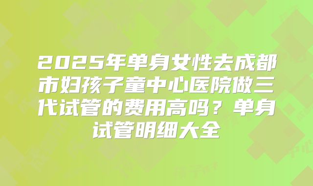 2025年单身女性去成都市妇孩子童中心医院做三代试管的费用高吗？单身试管明细大全
