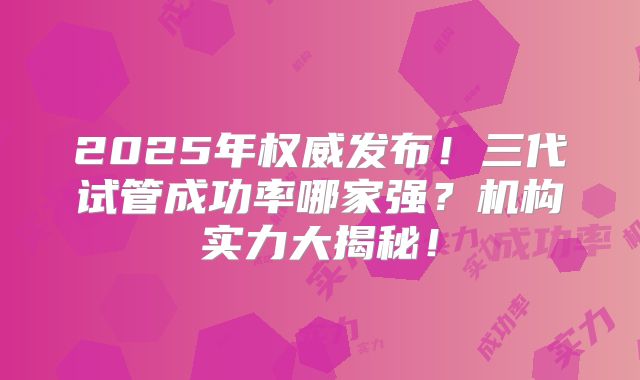 2025年权威发布！三代试管成功率哪家强？机构实力大揭秘！
