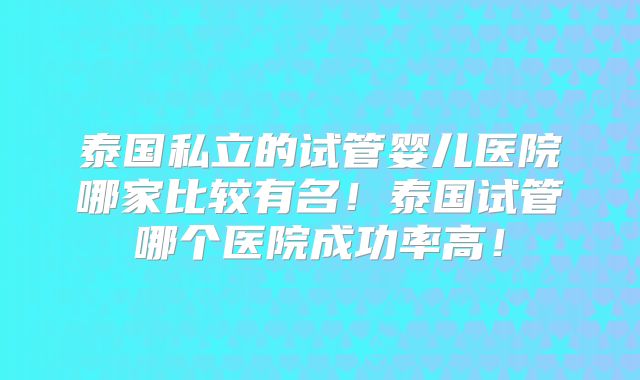 泰国私立的试管婴儿医院哪家比较有名！泰国试管哪个医院成功率高！