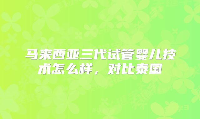 马来西亚三代试管婴儿技术怎么样，对比泰国