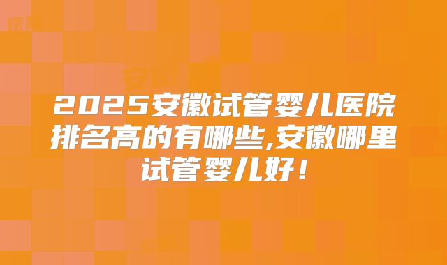 2025安徽试管婴儿医院排名高的有哪些,安徽哪里试管婴儿好!