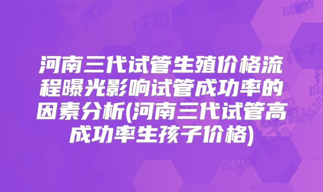 河南三代试管生殖价格流程曝光影响试管成功率的因素分析(河南三代试管高成功率生孩子价格)