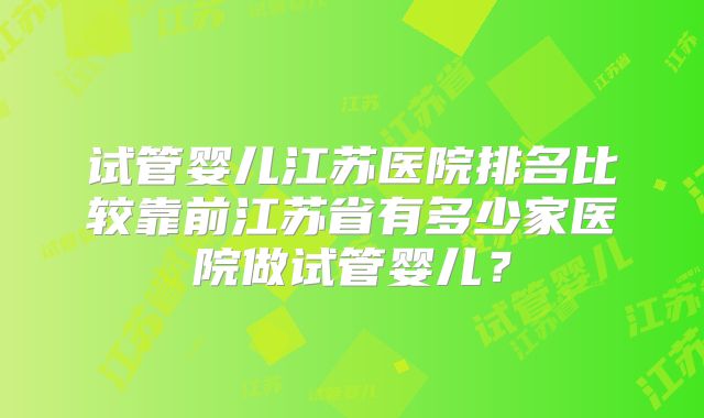 试管婴儿江苏医院排名比较靠前江苏省有多少家医院做试管婴儿?
