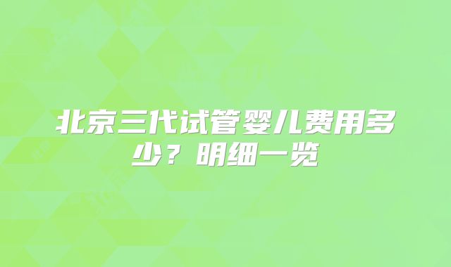北京三代试管婴儿费用多少?明细一览