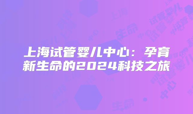 上海试管婴儿中心:孕育新生命的2024科技之旅