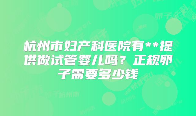 杭州市妇产科医院有**提供做试管婴儿吗？正规卵子需要多少钱