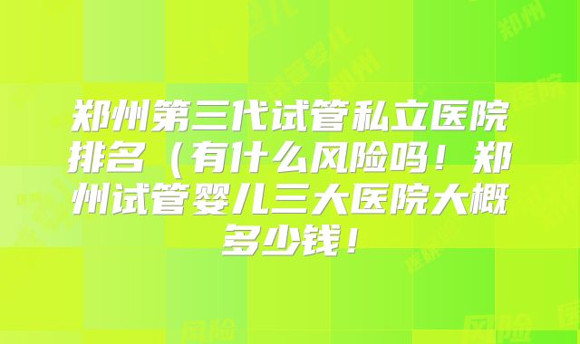 郑州第三代试管私立医院排名（有什么风险吗！郑州试管婴儿三大医院大概多少钱！