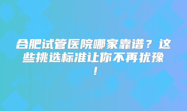 合肥试管医院哪家靠谱?这些挑选标准让你不再犹豫!