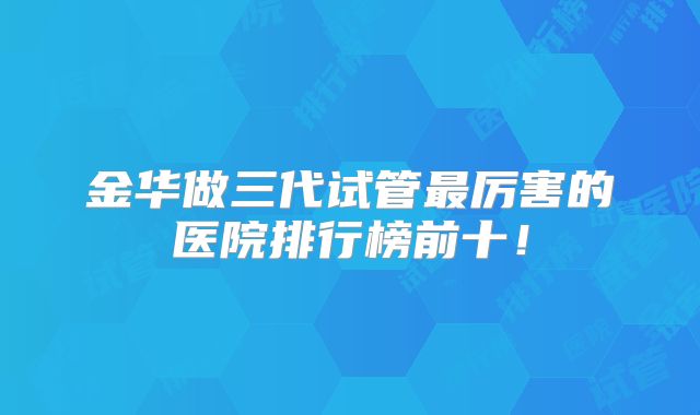金华做三代试管最厉害的医院排行榜前十!