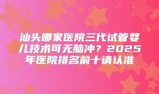 汕头哪家医院三代试管婴儿技术可无脑冲?2025年医院排名前十请认准