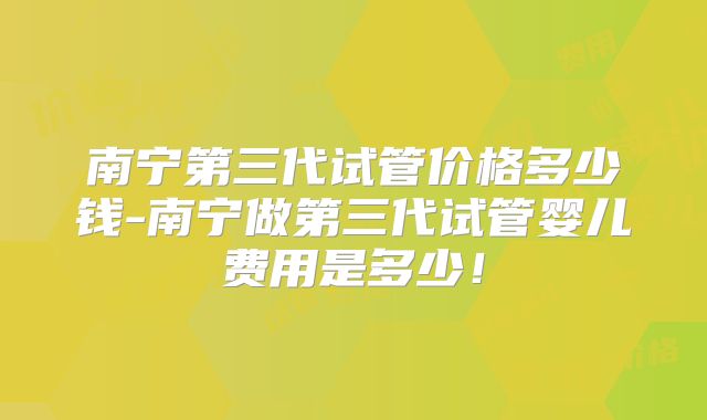 南宁第三代试管价格多少钱-南宁做第三代试管婴儿费用是多少!