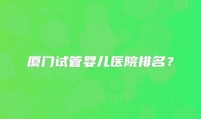 厦门试管婴儿医院排名?
