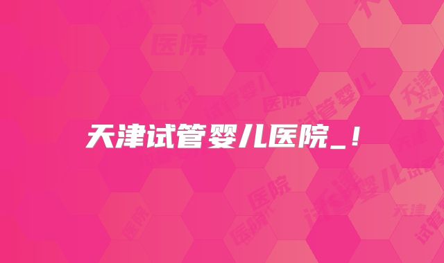 天津试管婴儿医院_!