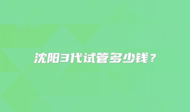 沈阳3代试管多少钱?