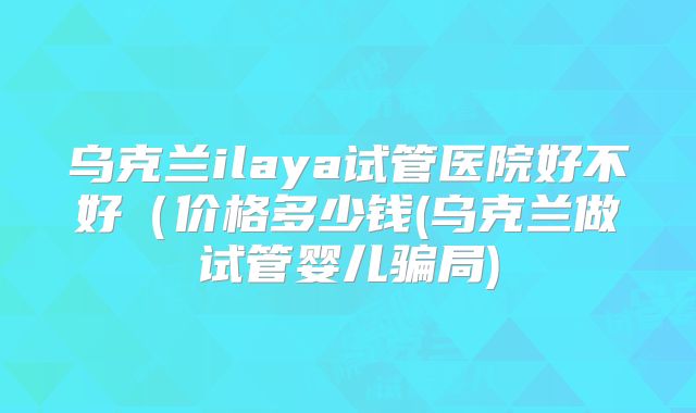 乌克兰ilaya试管医院好不好(价格多少钱(乌克兰做试管婴儿骗局)