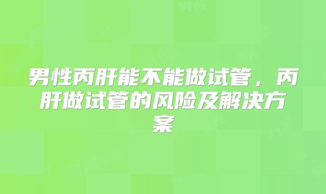 男性丙肝能不能做试管，丙肝做试管的风险及解决方案