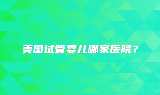 美国试管婴儿哪家医院？