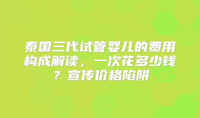 泰国三代试管婴儿的费用构成解读，一次花多少钱？宣传价格陷阱