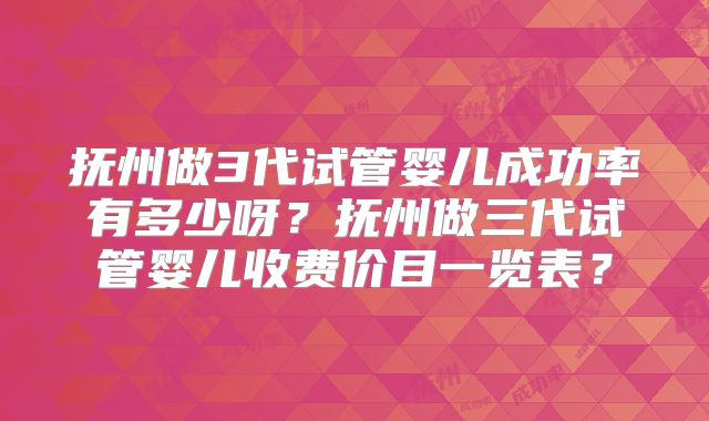 抚州做3代试管婴儿成功率有多少呀？抚州做三代试管婴儿收费价目一览表？