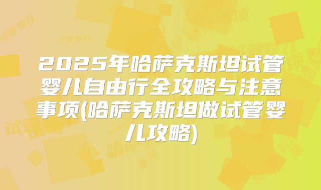 2025年哈萨克斯坦试管婴儿自由行全攻略与注意事项(哈萨克斯坦做试管婴儿攻略)
