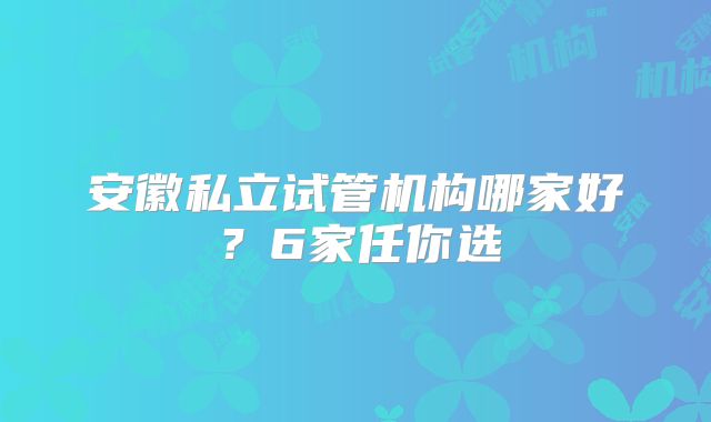 安徽私立试管机构哪家好?6家任你选