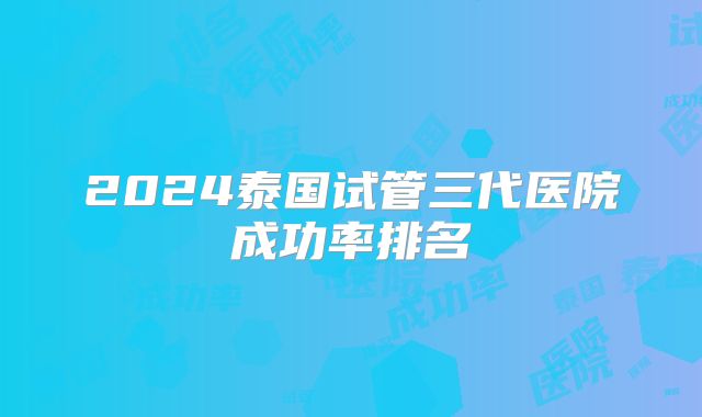 2024泰国试管三代医院成功率排名