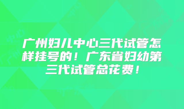 广州妇儿中心三代试管怎样挂号的！广东省妇幼第三代试管总花费！