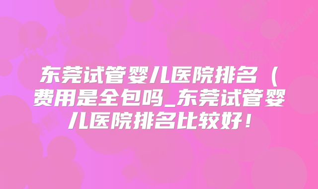 东莞试管婴儿医院排名(费用是全包吗_东莞试管婴儿医院排名比较好!