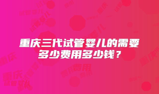 重庆三代试管婴儿的需要多少费用多少钱?