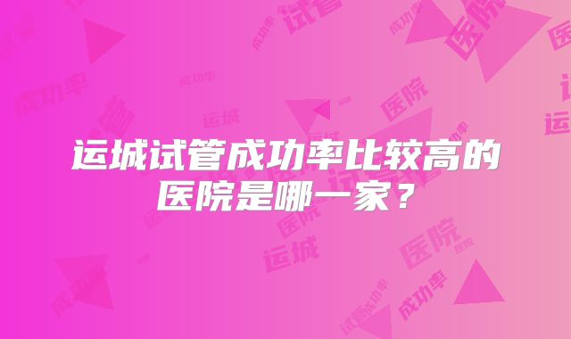 运城试管成功率比较高的医院是哪一家?