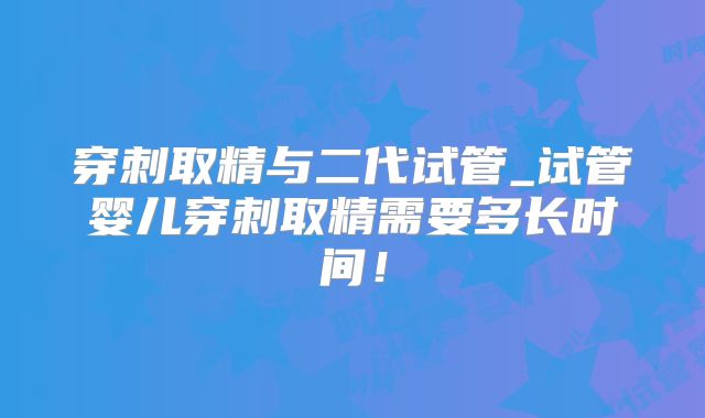 穿刺取精与二代试管_试管婴儿穿刺取精需要多长时间!