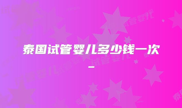泰国试管婴儿多少钱一次_