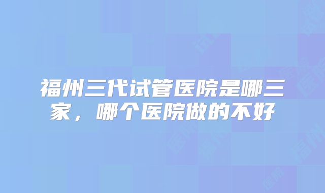 福州三代试管医院是哪三家，哪个医院做的不好
