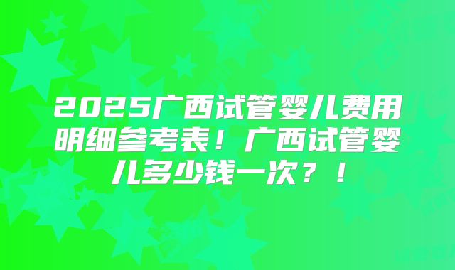 2025广西试管婴儿费用明细参考表！广西试管婴儿多少钱一次？！