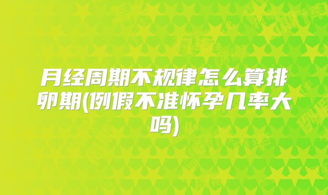 月经周期不规律怎么算排卵期(例假不准怀孕几率大吗)